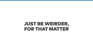 JUST BE WEIRDER, 
FOR THAT MATTER 
 