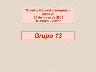 Grupo 13 Química General e Inorgánica Clase 29 30 de mayo de 2005 Dr. Pablo Evelson 