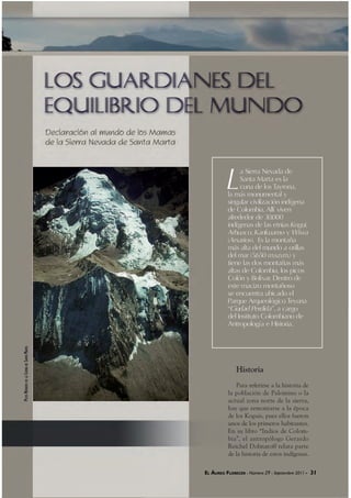 EL ÁUREO FLORECER - Número 29 - Septiembre 2011 - 31EL ÁUREO FLORECER -RR Número 29 - Septiembre 2011 - 31
L
a Sierra Nevada de
Santa Marta es la
cuna de los Tayrona,
la más monumental y
singular civilización indígena
de Colombia. Allí viven
alrededor de 30.000
indígenas de las etnias Kogui,
Arhuaco, Kankuamo y Wiwa
(Arsarios). Es la montaña
más alta del mundo a orillas
del mar (5.650 m.s.n.m.) y
tiene las dos montañas más
altas de Colombia, los picos
Colón y Bolívar. Dentro de
este macizo montañoso
se encuentra ubicado el
Parque Arqueológico Teyuna
“Ciudad Perdida”, a cargo
del Instituto Colombiano de
Antropología e Historia.
Historia
Para referirse a la historia de
la población de Palomino o la
actual zona norte de la sierra,
hay que remontarse a la época
de los Koguis, pues ellos fueron
unos de los primeros habitantes.
En su libro “Indios de Colom-
bia”, el antropólogo Gerardo
Reichel Dolmatoff relata parte
de la historia de estos indígenas.
EL ÁUREO FLORECER - Número 29 - Septiembre 2011 - 31
PICOSNEVADOSDELASIERRADESANTAMARTA
 