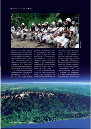 32 - EL ÁUREO FLORECER - Número 29 - Septiembre 2011
En varios de sus viajes registró
información valiosa, pero sólo a
partir del segundo comenzó una
fase investigativa con respecto al
territorio tribal que allí se asen-
taba. La aldea Kogui (ubicada
sobre el río Frío en las faldas
occidentales de la Sierra) deja-
ba mostrar una cultura material
bastante pobre en la comunidad:
“… sus viviendas, su vestimenta y
sus utensilios eran de una miseria
impresionante.” (REICHEL D.,
1991. 80) sobre todo si se com-
paraban con el extraordinario
desarrollo logrado por los Tairo-
na, quienes, aunque en un terri-
torio pequeño, alcanzaron un ni-
vel superior al de los Muiscas del
altiplano andino. Fueron estos
últimos los que construyeron un
sinnúmero de ciudades, algunas
de grandes proporciones, con ci-
mientos de casas inclusive.
Lo que se destacaba de los
Koguis en aquella época era la
gracia de sus movimientos y la
manera en que ello llamaba la
atención de quienes los obser-
vaban. Los Koguis parecían de-
mostrar una total indiferencia
hacia las condiciones materia-
les de la vida y aunque parecía
que la situación económica po-
día mejorarse pues sus cultivos
podían dar mejores cosechas y
existía la posibilidad de produ-
cir artículos para la venta a los
criollos vecino, los Koguis nun-
ca acudieron a eso. Simplemen-
te los aspectos materiales de la
existencia no les interesaban y
32 - EL ÁUREO FLORECER - Número 29 - Septiembre 2011
LOS GUARDIANES DEL EQUILIBRIO DEL MUNDO
INDÍGENASARHUACOS
 