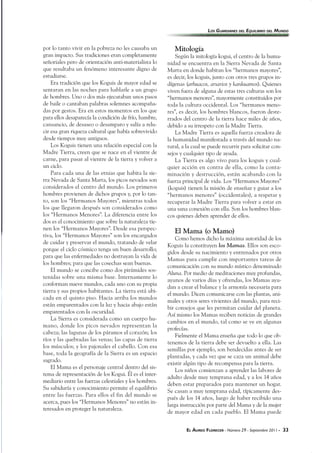 EL ÁUREO FLORECER - Número 29 - Septiembre 2011 - 33
por lo tanto vivir en la pobreza no les causaba un
gran impacto. Sus tradiciones eran completamente
señoriales pero de orientación anti-materialista lo
que resultaba un fenómeno interesante digno de
estudiarse.
Era tradición que los Koguis de mayor edad se
sentaran en las noches para hablarle a un grupo
de hombres. Uno o dos más ejecutaban unos pasos
de baile o cantaban palabras solemnes acompaña-
das por gestos. Era en estos momentos en los que
para ellos desaparecía la condición de frío, hambre,
cansancio, de desaseo o desamparo y salía a relu-
cir esa gran riqueza cultural que había sobrevivido
desde tiempos muy antiguos.
Los Koguis tienen una relación especial con la
Madre Tierra, creen que se nace en el vientre de
carne, para pasar al vientre de la tierra y volver a
un ciclo.
Para cada una de las etnias que habita la sie-
rra Nevada de Santa Marta, los picos nevados son
considerados el centro del mundo. Los primeros
hombres provienen de dichos grupos y, por lo tan-
to, son los “Hermanos Mayores”, mientras todos
los que llegaron después son considerados como
los “Hermanos Menores”. La diferencia entre los
dos es el conocimiento que sobre la naturaleza tie-
nen los “Hermanos Mayores”. Desde esa perspec-
tiva, los “Hermanos Mayores” son los encargados
de cuidar y preservar el mundo, tratando de velar
porque el ciclo cósmico tenga un buen desarrollo;
para que las enfermedades no destruyan la vida de
los hombres; para que las cosechas sean buenas.
El mundo se concibe como dos pirámides sos-
tenidas sobre una misma base. Internamente lo
conforman nueve mundos, cada uno con su propia
tierra y sus propios habitantes. La tierra está ubi-
cada en el quinto piso. Hacia arriba los mundos
están emparentados con la luz y hacia abajo están
emparentados con la oscuridad.
La Sierra es considerada como un cuerpo hu-
mano, donde los picos nevados representan la
cabeza; las lagunas de los páramos el corazón; los
ríos y las quebradas las venas; las capas de tierra
los músculos; y los pajonales el cabello. Con esa
base, toda la geografía de la Sierra es un espacio
sagrado.
El Mama es el personaje central dentro del sis-
tema de representación de los Kogui. Él es el inter-
mediario entre las fuerzas celestiales y los hombres.
Su sabiduría y conocimiento permite el equilibrio
entre las fuerzas. Para ellos el fin del mundo se
acerca, pues los “Hermanos Menores” no están in-
teresados en proteger la naturaleza.
Mitología
Según la mitología kogui, el centro de la huma-
nidad se encuentra en la Sierra Nevada de Santa
Marta en donde habitan los “hermanos mayores”,
es decir, los koguis, junto con otros tres grupos in-
dígenas (arhuacos, arsarios y kankuamos). Quienes
viven fuera de alguna de estas tres culturas son los
“hermanos menores”, mayormente constituidos por
toda la cultura occidental. Los “hermanos meno-
res”, es decir, los hombres blancos, fueron deste-
rrados del centro de la tierra hace miles de años,
debido a su irrespeto con la Madre Tierra.
La Madre Tierra es aquella fuerza creadora de
la humanidad manifestada a través del mundo na-
tural, a la cual se puede recurrir para solicitar con-
sejos y cualquier tipo de ayuda.
La Tierra es algo vivo para los koguis y cual-
quier acción en contra de ella, como la conta-
minación y destrucción, están acabando con la
fuerza principal de vida. Los “Hermanos Mayores”
(koguis) tienen la misión de enseñar y guiar a los
“hermanos menores” (occidentales), a respetar y
recuperar la Madre Tierra para volver a estar en
una sana conexión con ella. Son los hombres blan-
cos quienes deben aprender de ellos.
El Mama (o Mamo)
Como hemos dicho la máxima autoridad de los
Koguis la constituyen los Mamas. Ellos son esco-
gidos desde su nacimiento y entrenados por otros
Mamas para cumplir con importantes tareas de
comunicación con su mundo místico denominado
Aluna. Por medio de meditaciones muy profundas,
ayunos de varios días y ofrendas, los Mamas ayu-
dan a crear el balance y la armonía necesaria para
el mundo. Dicen comunicarse con las plantas, ani-
males y otros seres vivientes del mundo, para reci-
bir consejos que les permitan cuidar del planeta.
Así mismo los Mamas reciben noticias de grandes
cambios en el mundo, tal como se ve en algunas
profecías.
Fielmente el Mama enseña que todo lo que ob-
tenemos de la tierra debe ser devuelto a ella. Las
semillas por ejemplo, son bendecidas antes de ser
plantadas, y cada vez que se caza un animal debe
existir algún tipo de recompensa para la tierra.
Los niños comienzan a aprender las labores de
adulto desde muy temprana edad, y a los 14 años
deben estar preparados para mantener un hogar.
Se casan a muy temprana edad, típicamente des-
pués de los 14 años, luego de haber recibido una
larga instrucción por parte del Mama y de la mujer
de mayor edad en cada pueblo. El Mama puede
LOS GUARDIANES DEL EQUILIBRIO DEL MUNDO
 
