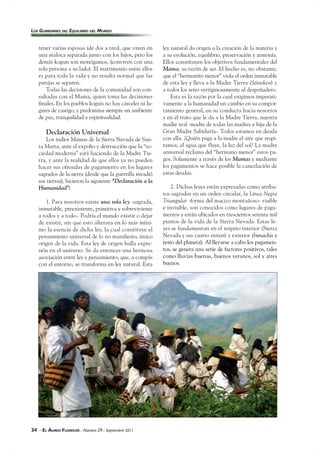34 - EL ÁUREO FLORECER - Número 29 - Septiembre 2011
tener varias esposas (de dos a tres), que viven en
una maloca separada junto con los hijos, pero los
demás koguis son monógamos, (conviven con una
sola persona a su lado). El matrimonio entre ellos
es para toda la vida y no resulta normal que las
parejas se separen.
Todas las decisiones de la comunidad son con-
sultadas con el Mama, quien toma las decisiones
finales. En los pueblos koguis no hay cárceles ni lu-
gares de castigo, y predomina siempre un ambiente
de paz, tranquilidad y espiritualidad.
Declaración Universal
Los indios Mamas de la Sierra Nevada de San-
ta Marta, ante el expolio y destrucción que la “so-
ciedad moderna” está haciendo de la Madre Tie-
rra, y ante la realidad de que ellos ya no pueden
hacer sus ofrendas de pagamiento en los lugares
sagrados de la sierra (desde que la guerrilla invadió
sus tierras), hicieron la siguiente “Declaración a la
Humanidad”:
1. Para nosotros existe una sola ley -sagrada,
inmutable, preexistente, primitiva y sobreviviente
a todos y a todo-. Podría el mundo existir o dejar
de existir, sin que esto alterara en lo más míni-
mo la esencia de dicha ley, la cual constituye el
pensamiento universal de lo no manifiesto, único
origen de la vida. Esta ley de origen halla expre-
sión en el universo. Se da entonces una hermosa
asociación entre ley y pensamiento, que, a compás
con el entorno, se transforma en ley natural. Esta
ley natural da origen a la creación de la materia y
a su evolución, equilibrio, preservación y armonía.
Ellos constituyen los objetivos fundamentales del
Mama, su razón de ser. El hecho es, no obstante,
que el “hermanito menor” viola el orden inmutable
de esta ley y lleva a la Madre Tierra (Séineken) y
a todos los seres vertiginosamente al despeñadero.
Esta es la razón por la cual exigimos imperati-
vamente a la humanidad un cambio en su compor-
tamiento general, en su conducta hacia nosotros
y en el trato que le da a la Madre Tierra, nuestra
madre real -madre de todas las madres e hija de la
Gran Madre Sabiduría-. Todos estamos en deuda
con ella. ¿Quién paga a la madre el aire que respi-
ramos, el agua que fluye, la luz del sol? La madre
universal reclama del “hermano menor” estos pa-
gos. Solamente a través de los Mamas y mediante
los pagamentos se hace posible la cancelación de
estas deudas.
2. Dichas leyes están expresadas como atribu-
tos sagrados en un orden circular, la Línea Negra
Triangular -forma del macizo montañoso- visible
e invisible, son conocidos como lugares de paga-
mentos y están ubicados en trescientos setenta mil
puntos de la vida de la Sierra Nevada. Estas le-
yes se fundamentan en el respeto interior (Sierra
Nevada y sus cuatro etnias) y exterior (bunachis y
resto del planeta). Al llevarse a cabo los pagamen-
tos, se genera una serie de factores positivos, tales
como lluvias buenas, buenos veranos, sol y aires
buenos.
LOS GUARDIANES DEL EQUILIBRIO DEL MUNDO
 