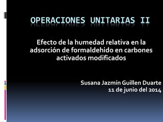 OPERACIONES UNITARIAS II
Efecto de la humedad relativa en la
adsorción de formaldehido en carbones
activados modificados
Susana Jazmín Guillen Duarte
11 de junio del 2014
 