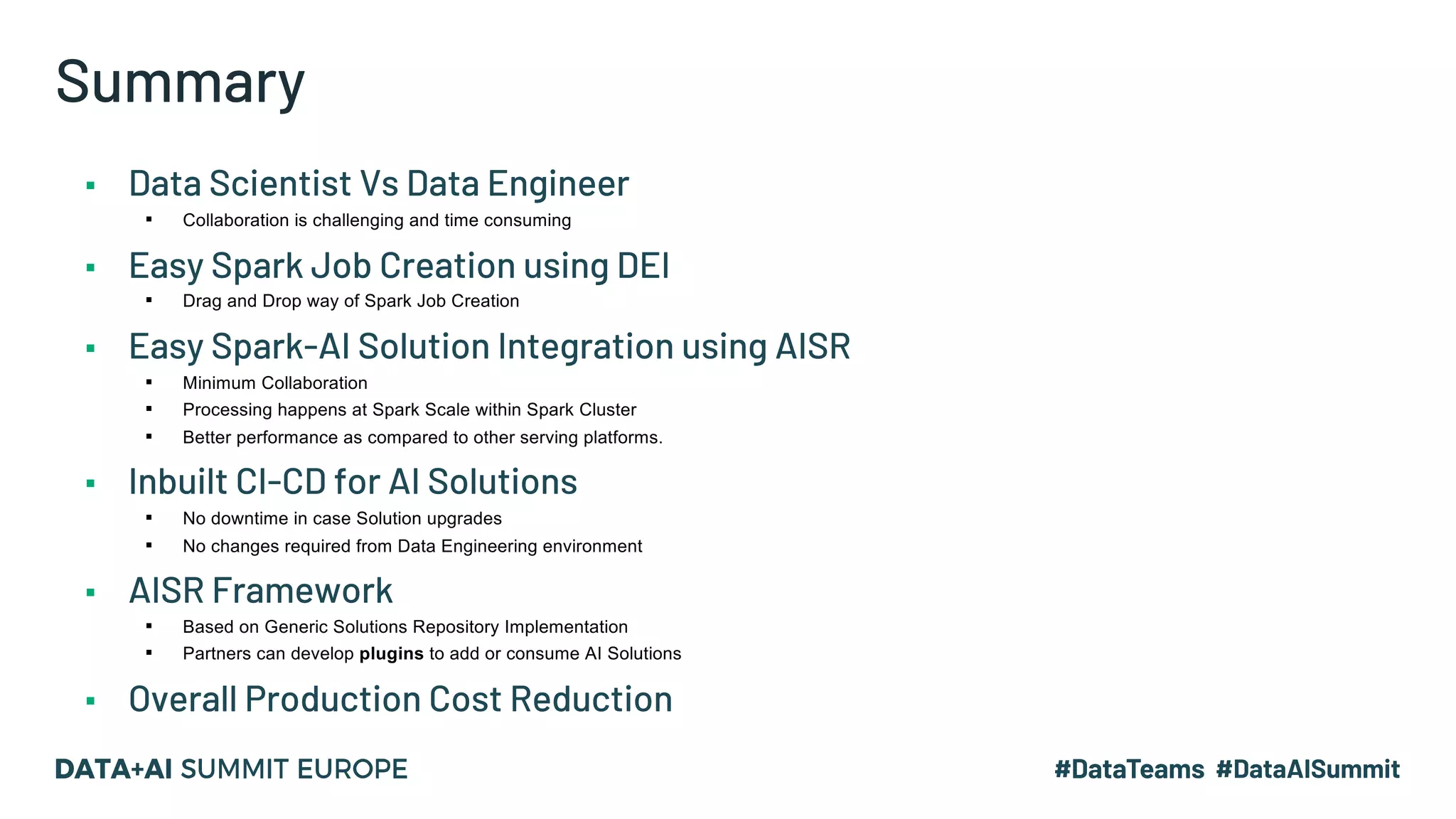 Summary ▪ Data Scientist Vs Data Engineer ▪ Collaboration is challenging and time consuming ▪ Easy Spark Job Creation using DEI ▪ Drag and Drop way of Spark Job Creation ▪ Easy Spark-AI Solution Integration using AISR ▪ Minimum Collaboration ▪ Processing happens at Spark Scale within Spark Cluster ▪ Better performance as compared to other serving platforms. ▪ Inbuilt CI-CD for AI Solutions ▪ No downtime in case Solution upgrades ▪ No changes required from Data Engineering environment ▪ AISR Framework ▪ Based on Generic Solutions Repository Implementation ▪ Partners can develop plugins to add or consume AI Solutions ▪ Overall Production Cost Reduction 