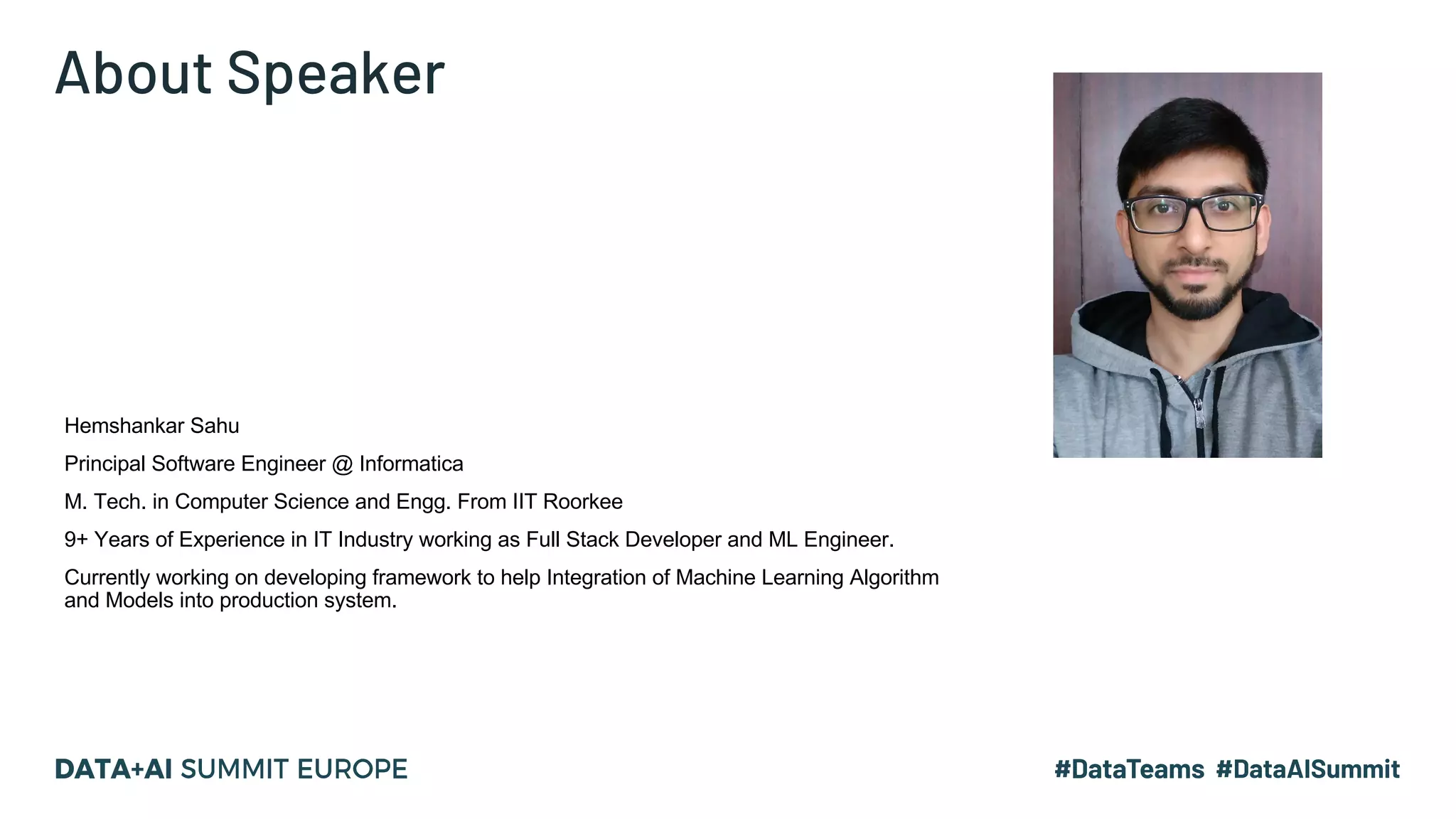 About Speaker Hemshankar Sahu Principal Software Engineer @ Informatica M. Tech. in Computer Science and Engg. From IIT Roorkee 9+ Years of Experience in IT Industry working as Full Stack Developer and ML Engineer. Currently working on developing framework to help Integration of Machine Learning Algorithm and Models into production system. 