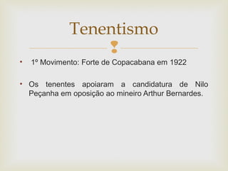 
• 1º Movimento: Forte de Copacabana em 1922
• Os tenentes apoiaram a candidatura de Nilo
Peçanha em oposição ao mineiro Arthur Bernardes.
Tenentismo
 