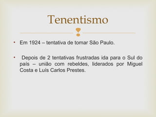 
• Em 1924 – tentativa de tomar São Paulo.
• Depois de 2 tentativas frustradas ida para o Sul do
país – união com rebeldes, liderados por Miguel
Costa e Luís Carlos Prestes.
Tenentismo
 