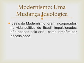 
Ideais do Modernismo foram incorporados
na vida política do Brasil, impulsionados
não apenas pela arte, como também por
necessidade.
Modernismo: Uma
Mudança Ideológica
 