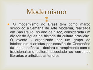 
O modernismo no Brasil tem como marco
simbólico a Semana de Arte Moderna, realizada
em São Paulo, no ano de 1922, considerada um
divisor de águas na história da cultura brasileira.
O evento - organizado por um grupo de
intelectuais e artistas por ocasião do Centenário
da Independência - declara o rompimento com o
tradicionalismo cultural associado às correntes
literárias e artísticas anteriores.
15
Modernismo
 