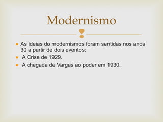 
As ideias do modernismos foram sentidas nos anos
30 a partir de dois eventos:
A Crise de 1929.
A chegada de Vargas ao poder em 1930.
Modernismo
 