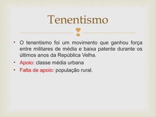 
• O tenentismo foi um movimento que ganhou força
entre militares de média e baixa patente durante os
últimos anos da República Velha.
• Apoio: classe média urbana
• Falta de apoio: população rural.
Tenentismo
 