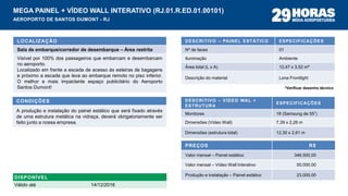 DESCRITIVO – PAINEL ESTÁTICO ESPECIFICAÇÕES
Nº de faces 01
Iluminação Ambiente
Área total (L x A) 12,47 x 3,52 m*
Descrição do material Lona Frontlight
PREÇOS R$
Valor mensal – Painel estático 346.500,00
Valor mensal – Vídeo Wall Interativo 50.000,00
Produção e instalação – Painel estático 23.000,00
LOCALIZAÇÃO
Sala de embarque/corredor de desembarque – Área restrita
Visível por 100% dos passageiros que embarcam e desembarcam
no aeroporto.
Localizado em frente a escada de acesso às esteiras de bagagens
e próximo a escada que leva ao embarque remoto no piso inferior.
O melhor e mais impactante espaço publicitário do Aeroporto
Santos Dumont!
CONDIÇÕES
A produção e instalação do painel estático que será fixado através
de uma estrutura metálica na vidraça, deverá obrigatoriamente ser
feito junto a nossa empresa.
MEGA PAINEL + VÍDEO WALL INTERATIVO (RJ.01.R.ED.01.00101)
AEROPORTO DE SANTOS DUMONT - RJ
DESCRITIVO – VÍDEO WAL +
ESTRUTURA
ESPECIFICAÇÕES
Monitores 18 (Samsung de 55”)
Dimensões (Vídeo Wall) 7,39 x 2,26 m
Dimensões (estrutura total) 12,30 x 2,61 m
DISPONÍVEL
Válido até 14/12/2016
*Verificar desenho técnico
 