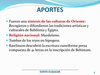 APORTES
Fueron una síntesis de las culturas de Oriente:
Recogieron y difundieron las tradiciones artísticas y
culturales de Babilonia y Egipto.
Religión nacional: Mazdeísmo.
Tumbas de los reyes en hipogeos.
Rawlinson descubrió la escritura cuneiforme persa
compuesta de 41 letras en la inscripción de Behistum.
_____________________________________________
EDITH ELEJALDE 4