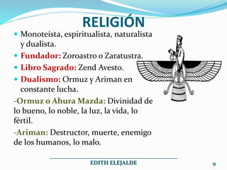 RELIGIÓN
Monoteísta, espiritualista, naturalista
y dualista.
Fundador: Zoroastro o Zaratustra.
Libro Sagrado: Zend Avesto.
Dualismo: Ormuz y Ariman en
constante lucha.
-Ormuz o Ahura Mazda: Divinidad de
lo bueno, lo noble, la luz, la vida, lo
fértil.
-Ariman: Destructor, muerte, enemigo
de los humanos, lo malo.
_____________________________________________
EDITH ELEJALDE 9