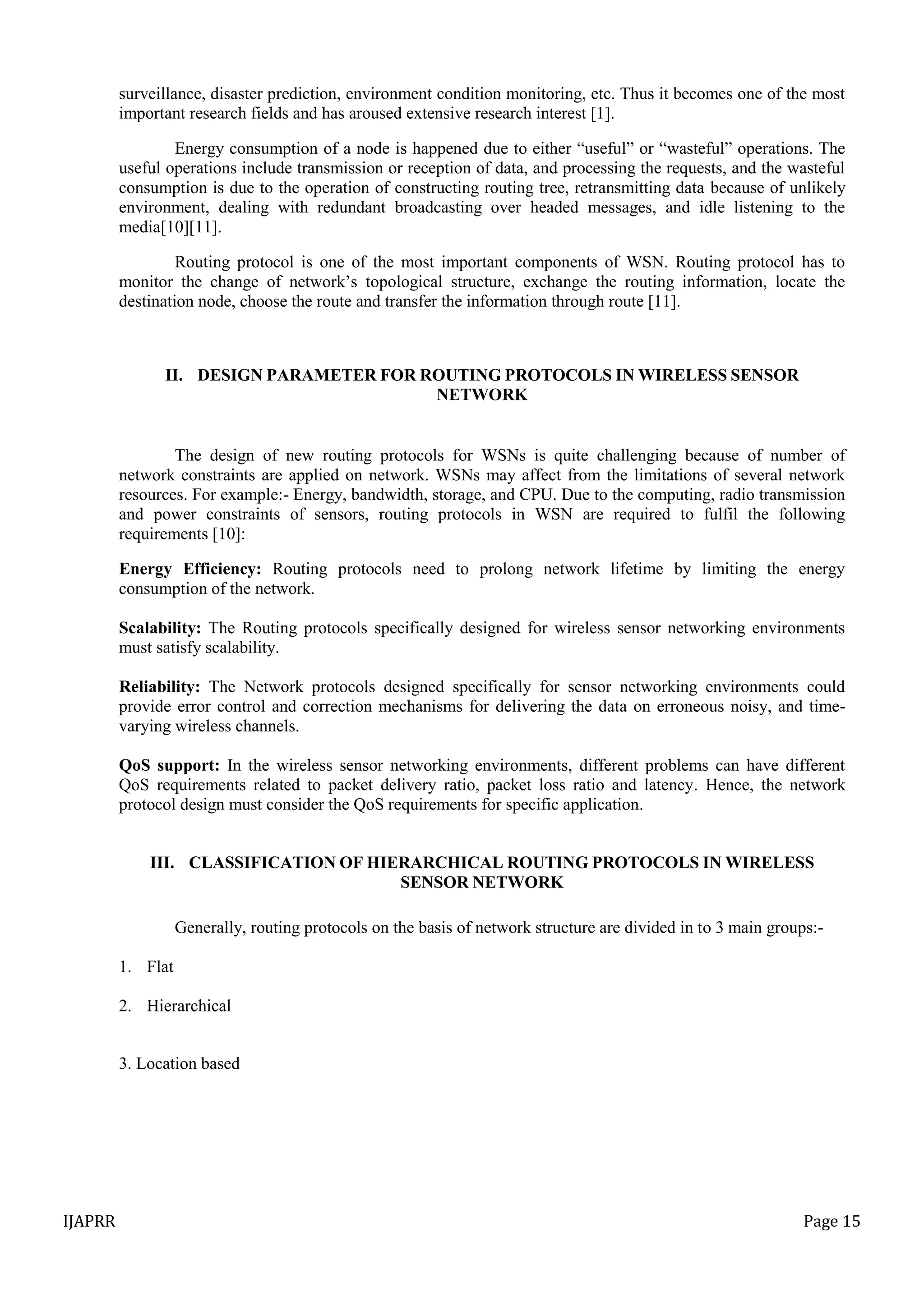 IJAPRR Page 15
surveillance, disaster prediction, environment condition monitoring, etc. Thus it becomes one of the most
important research fields and has aroused extensive research interest [1].
Energy consumption of a node is happened due to either “useful” or “wasteful” operations. The
useful operations include transmission or reception of data, and processing the requests, and the wasteful
consumption is due to the operation of constructing routing tree, retransmitting data because of unlikely
environment, dealing with redundant broadcasting over headed messages, and idle listening to the
media[10][11].
Routing protocol is one of the most important components of WSN. Routing protocol has to
monitor the change of network‟s topological structure, exchange the routing information, locate the
destination node, choose the route and transfer the information through route [11].
II. DESIGN PARAMETER FOR ROUTING PROTOCOLS IN WIRELESS SENSOR
NETWORK
The design of new routing protocols for WSNs is quite challenging because of number of
network constraints are applied on network. WSNs may affect from the limitations of several network
resources. For example:- Energy, bandwidth, storage, and CPU. Due to the computing, radio transmission
and power constraints of sensors, routing protocols in WSN are required to fulfil the following
requirements [10]:
Energy Efficiency: Routing protocols need to prolong network lifetime by limiting the energy
consumption of the network.
Scalability: The Routing protocols specifically designed for wireless sensor networking environments
must satisfy scalability.
Reliability: The Network protocols designed specifically for sensor networking environments could
provide error control and correction mechanisms for delivering the data on erroneous noisy, and time-
varying wireless channels.
QoS support: In the wireless sensor networking environments, different problems can have different
QoS requirements related to packet delivery ratio, packet loss ratio and latency. Hence, the network
protocol design must consider the QoS requirements for specific application.
III. CLASSIFICATION OF HIERARCHICAL ROUTING PROTOCOLS IN WIRELESS
SENSOR NETWORK
Generally, routing protocols on the basis of network structure are divided in to 3 main groups:-
1. Flat
2. Hierarchical
3. Location based
 