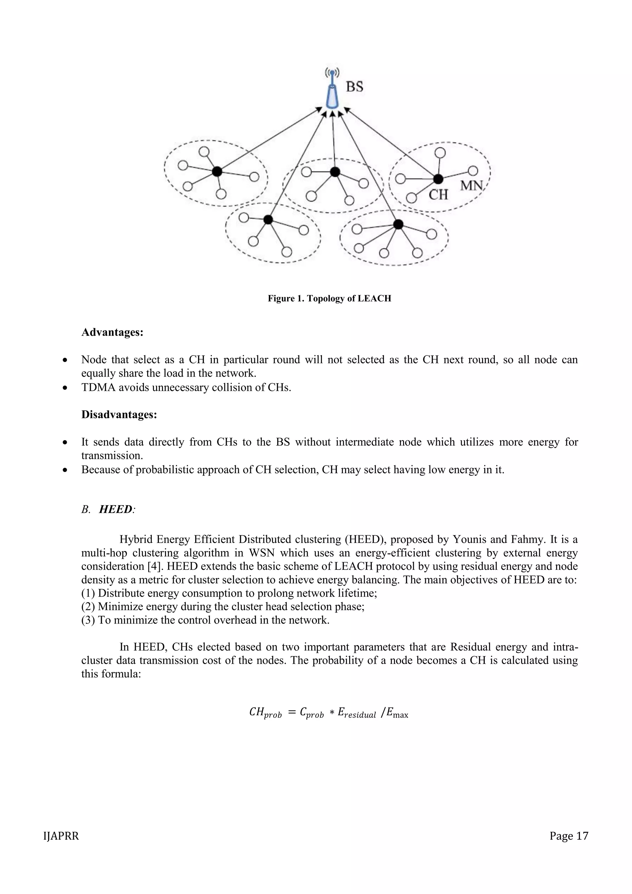 IJAPRR Page 17
Figure 1. Topology of LEACH
Advantages:
 Node that select as a CH in particular round will not selected as the CH next round, so all node can
equally share the load in the network.
 TDMA avoids unnecessary collision of CHs.
Disadvantages:
 It sends data directly from CHs to the BS without intermediate node which utilizes more energy for
transmission.
 Because of probabilistic approach of CH selection, CH may select having low energy in it.
B. HEED:
Hybrid Energy Efficient Distributed clustering (HEED), proposed by Younis and Fahmy. It is a
multi-hop clustering algorithm in WSN which uses an energy-efficient clustering by external energy
consideration [4]. HEED extends the basic scheme of LEACH protocol by using residual energy and node
density as a metric for cluster selection to achieve energy balancing. The main objectives of HEED are to:
(1) Distribute energy consumption to prolong network lifetime;
(2) Minimize energy during the cluster head selection phase;
(3) To minimize the control overhead in the network.
In HEED, CHs elected based on two important parameters that are Residual energy and intra-
cluster data transmission cost of the nodes. The probability of a node becomes a CH is calculated using
this formula:
𝐶𝐻 𝑝𝑟𝑜𝑏 = 𝐶𝑝𝑟𝑜𝑏 ∗ 𝐸𝑟𝑒𝑠𝑖𝑑𝑢𝑎𝑙 /𝐸max
 