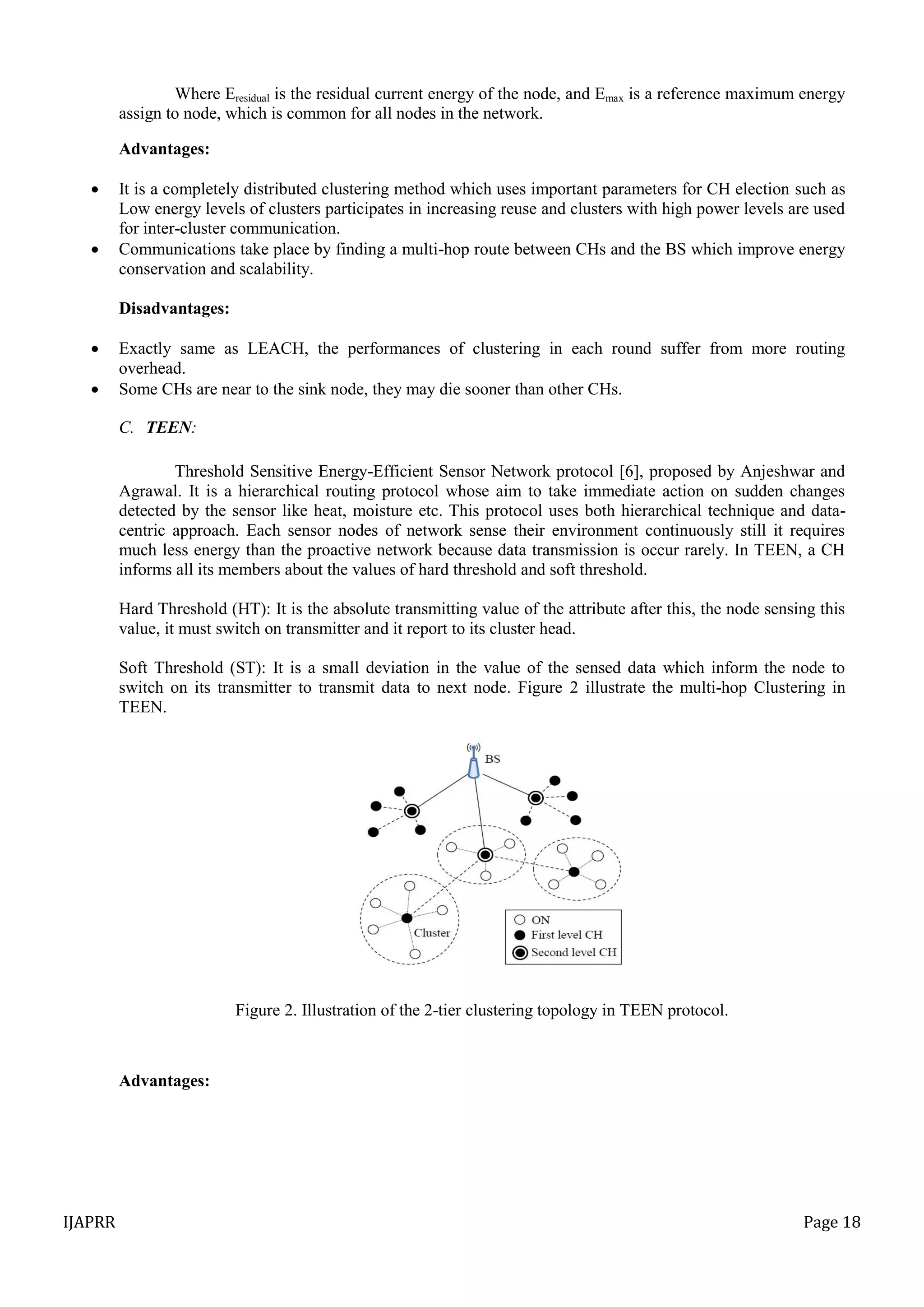 IJAPRR Page 18
Where Eresidual is the residual current energy of the node, and Emax is a reference maximum energy
assign to node, which is common for all nodes in the network.
Advantages:
 It is a completely distributed clustering method which uses important parameters for CH election such as
Low energy levels of clusters participates in increasing reuse and clusters with high power levels are used
for inter-cluster communication.
 Communications take place by finding a multi-hop route between CHs and the BS which improve energy
conservation and scalability.
Disadvantages:
 Exactly same as LEACH, the performances of clustering in each round suffer from more routing
overhead.
 Some CHs are near to the sink node, they may die sooner than other CHs.
C. TEEN:
Threshold Sensitive Energy-Efficient Sensor Network protocol [6], proposed by Anjeshwar and
Agrawal. It is a hierarchical routing protocol whose aim to take immediate action on sudden changes
detected by the sensor like heat, moisture etc. This protocol uses both hierarchical technique and data-
centric approach. Each sensor nodes of network sense their environment continuously still it requires
much less energy than the proactive network because data transmission is occur rarely. In TEEN, a CH
informs all its members about the values of hard threshold and soft threshold.
Hard Threshold (HT): It is the absolute transmitting value of the attribute after this, the node sensing this
value, it must switch on transmitter and it report to its cluster head.
Soft Threshold (ST): It is a small deviation in the value of the sensed data which inform the node to
switch on its transmitter to transmit data to next node. Figure 2 illustrate the multi-hop Clustering in
TEEN.
Figure 2. Illustration of the 2-tier clustering topology in TEEN protocol.
Advantages:
 