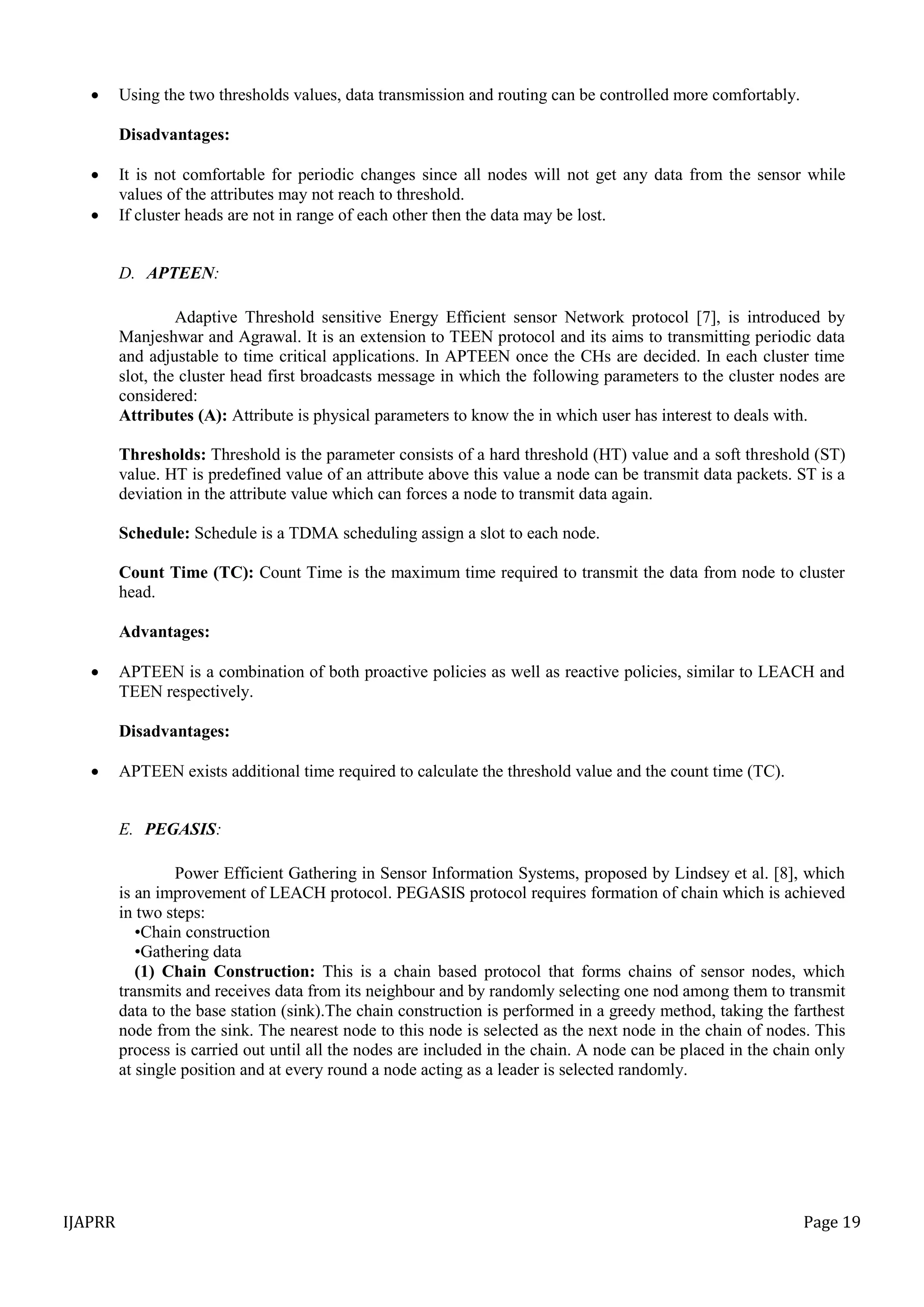 IJAPRR Page 19
 Using the two thresholds values, data transmission and routing can be controlled more comfortably.
Disadvantages:
 It is not comfortable for periodic changes since all nodes will not get any data from the sensor while
values of the attributes may not reach to threshold.
 If cluster heads are not in range of each other then the data may be lost.
D. APTEEN:
Adaptive Threshold sensitive Energy Efficient sensor Network protocol [7], is introduced by
Manjeshwar and Agrawal. It is an extension to TEEN protocol and its aims to transmitting periodic data
and adjustable to time critical applications. In APTEEN once the CHs are decided. In each cluster time
slot, the cluster head first broadcasts message in which the following parameters to the cluster nodes are
considered:
Attributes (A): Attribute is physical parameters to know the in which user has interest to deals with.
Thresholds: Threshold is the parameter consists of a hard threshold (HT) value and a soft threshold (ST)
value. HT is predefined value of an attribute above this value a node can be transmit data packets. ST is a
deviation in the attribute value which can forces a node to transmit data again.
Schedule: Schedule is a TDMA scheduling assign a slot to each node.
Count Time (TC): Count Time is the maximum time required to transmit the data from node to cluster
head.
Advantages:
 APTEEN is a combination of both proactive policies as well as reactive policies, similar to LEACH and
TEEN respectively.
Disadvantages:
 APTEEN exists additional time required to calculate the threshold value and the count time (TC).
E. PEGASIS:
Power Efficient Gathering in Sensor Information Systems, proposed by Lindsey et al. [8], which
is an improvement of LEACH protocol. PEGASIS protocol requires formation of chain which is achieved
in two steps:
•Chain construction
•Gathering data
(1) Chain Construction: This is a chain based protocol that forms chains of sensor nodes, which
transmits and receives data from its neighbour and by randomly selecting one nod among them to transmit
data to the base station (sink).The chain construction is performed in a greedy method, taking the farthest
node from the sink. The nearest node to this node is selected as the next node in the chain of nodes. This
process is carried out until all the nodes are included in the chain. A node can be placed in the chain only
at single position and at every round a node acting as a leader is selected randomly.
 