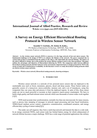 IJAPRR Page 14
International Journal of Allied Practice, Research and Review
Website: www.ijaprr.com (ISSN 2350-1294)
A Survey on Energy Efficient Hierarchical Routing
Protocol in Wireless Sensor Network
Kaushik N. Gotefode1, Dr. Kishor R. Kolhe2,
¹PG Student of Information Technology, MITCOE, Pune, India
²Assosiate Professor of Information Technology, MITCOE, Pune, India
Abstract— As the wireless sensor network (WSN) is concerns, it is the huge network of low-cost micro sensors. The
fundamental challenge in the design of WSN is to enhance the lifetime of the network. The power consumed due to
various kind of data is transmitted from the node(s) to the sink i.e. BS which limits the network lifetime. The battery of
the node is difficult to change, due to this problem the energy efficient routing is used to solve these problems. This paper
outlines the advantages and objectives of Hierarchical clustering for WSNs. The comparison made between different
hierarchical routing protocols and their behavior in the environment. Important factor to design protocols for WSN is the
energy of nodes due to limited power availability. In this literature reviews we study hierarchical routing protocols which
are used in wireless sensor networks.
Keywords— Wireless sensor network; Hierarchical routing protocols; clustering techniques;
I. INTRODUCTION
Wireless sensor network is a network of low powered micro sensors that are deployed in the
unattainable area such as forest, mountains, glaciers, desert and deep oceans. These Sensor nodes are
generally consist of a transceiver, micro-controller, memory unit, and a set of transducers, using this
component they can sense data and process it from the deployed regions. In spite of this, these sensor
nodes are not as much powerful or accurate as their expensive macro-sensor counterparts. We have to
build a high quality and fault-tolerant sensor network which uses thousands of sensor nodes work together
[1][2].
WSN need accurate time synchronization, normally less than one microsecond, for many reasons,
such as precise time stamping of messages in network signal processing and time based localization,
TDMA-based medium access control, cooperative communication, coordinated actuation, and energy
efficient duty cycling of sensor nodes[2][3].
The nodes can self organize; they form a multi-hop network and transmit the data to a sink node.
In an energy constraint WSNs, each sensor node has limited battery energy for which enhancement of
network lifetime becomes a major challenge. WSN has a wide range of potential applications like military
 