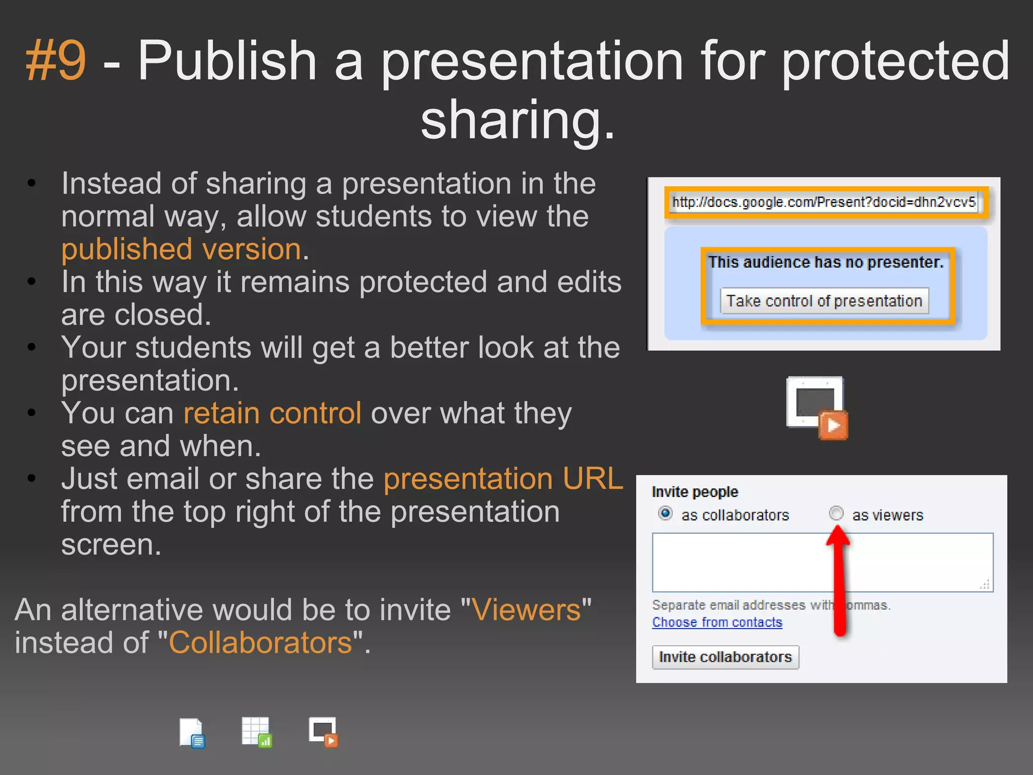 #9  - Publish a presentation for protected sharing. Instead of sharing a presentation in the normal way, allow students to view the  published version . In this way it remains protected and edits are closed. Your students will get a better look at the presentation. You can  retain control  over what they see and when. Just email or share the  presentation URL  from the top right of the presentation screen. An alternative would be to invite &quot; Viewers &quot; instead of &quot; Collaborators &quot;. 