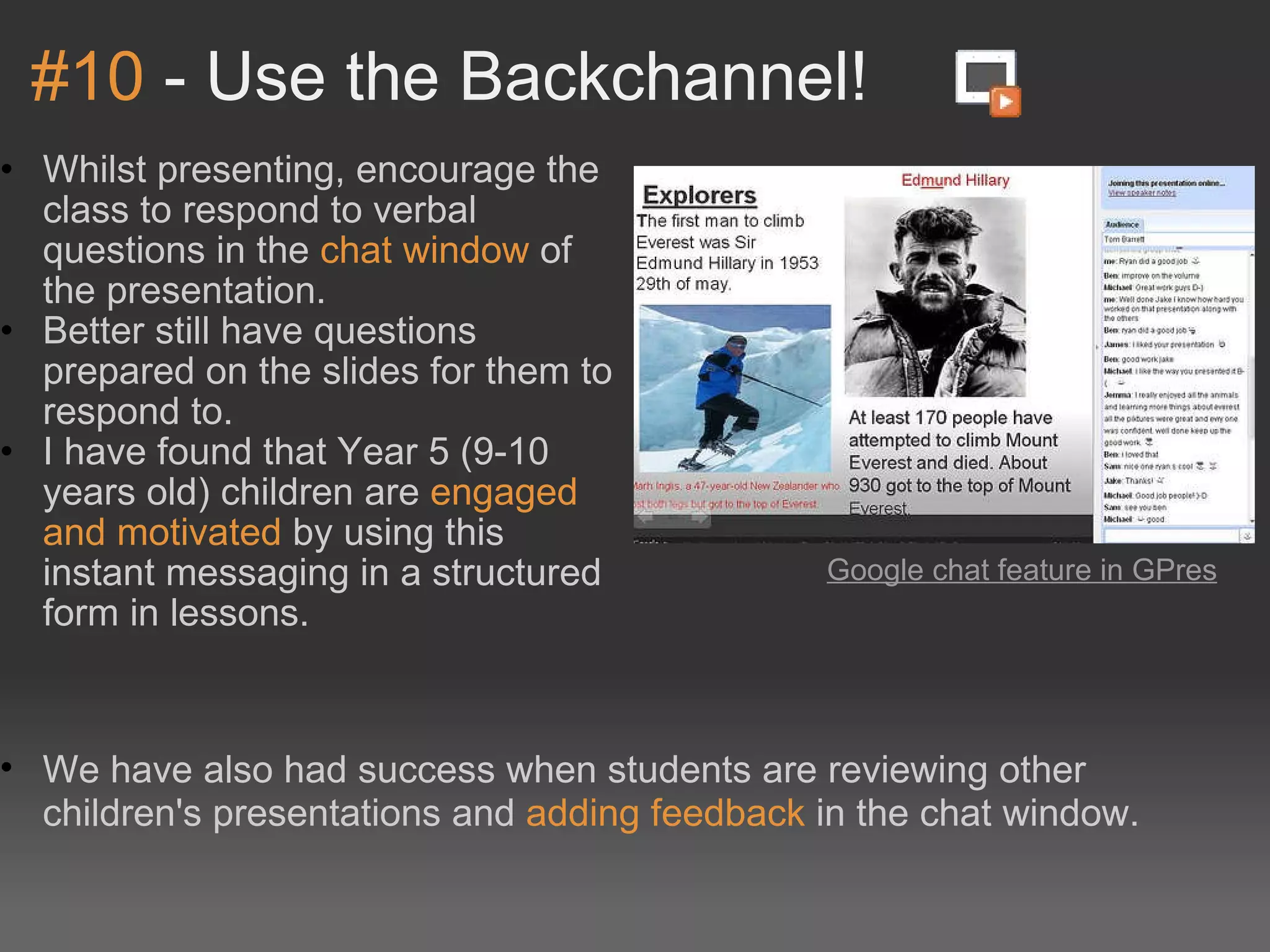 #10  - Use the Backchannel! Whilst presenting, encourage the class to respond to verbal questions in the  chat window  of the presentation. Better still have questions prepared on the slides for them to respond to. I have found that Year 5 (9-10 years old) children are  engaged and motivated  by using this instant messaging in a structured form in lessons. Google chat feature in GPres   We have also had success when students are reviewing other children's presentations and  adding feedback  in the chat window. 