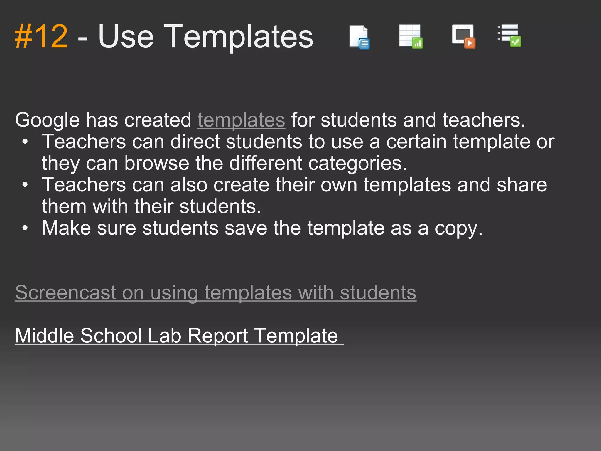 #12  - Use Templates  Google has created  templates  for students and teachers. Teachers can direct students to use a certain template or they can browse the different categories. Teachers can also create their own templates and share them with their students. Make sure students save the template as a copy.      Screencast on using templates with students   Middle School Lab Report Template  
