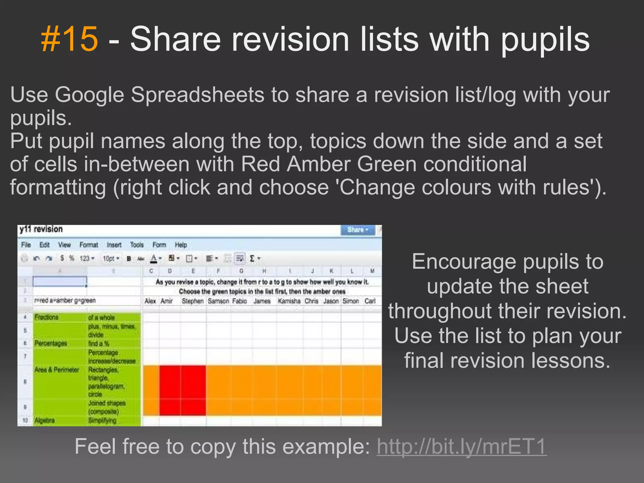 #15  - Share revision lists with pupils Use Google Spreadsheets to share a revision list/log with your pupils. Put pupil names along the top, topics down the side and a set of cells in-between with Red Amber Green conditional formatting (right click and choose 'Change colours with rules'). Encourage pupils to update the sheet throughout their revision. Use the list to plan your final revision lessons. Feel free to copy this example:  http://bit.ly/mrET1 