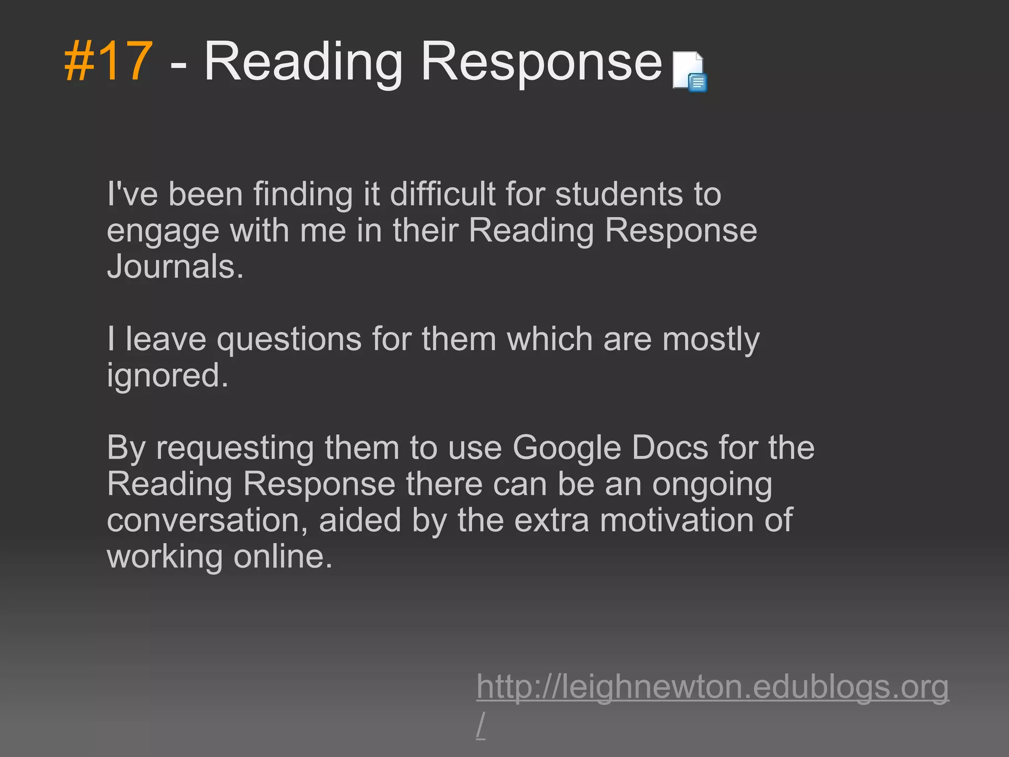 #17  - Reading Response I've been finding it difficult for students to engage with me in their Reading Response Journals.  I leave questions for them which are mostly ignored.  By requesting them to use Google Docs for the Reading Response there can be an ongoing conversation, aided by the extra motivation of working online. http://leighnewton.edublogs.org/ 