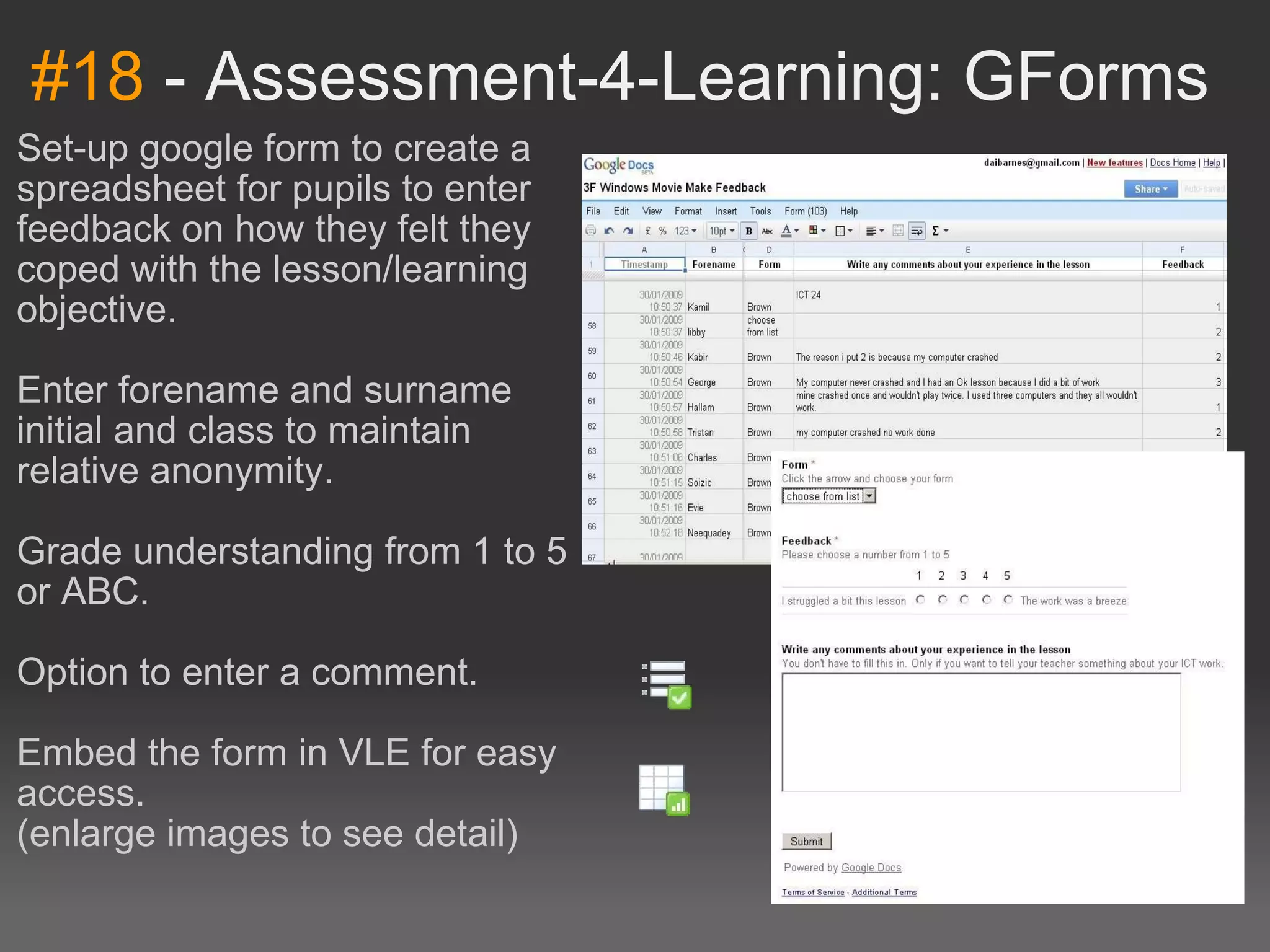 #18  - Assessment-4-Learning: GForms Set-up google form to create a spreadsheet for pupils to enter feedback on how they felt they coped with the lesson/learning objective. Enter forename and surname initial and class to maintain relative anonymity. Grade understanding from 1 to 5 or ABC. Option to enter a comment. Embed the form in VLE for easy access. (enlarge images to see detail)   