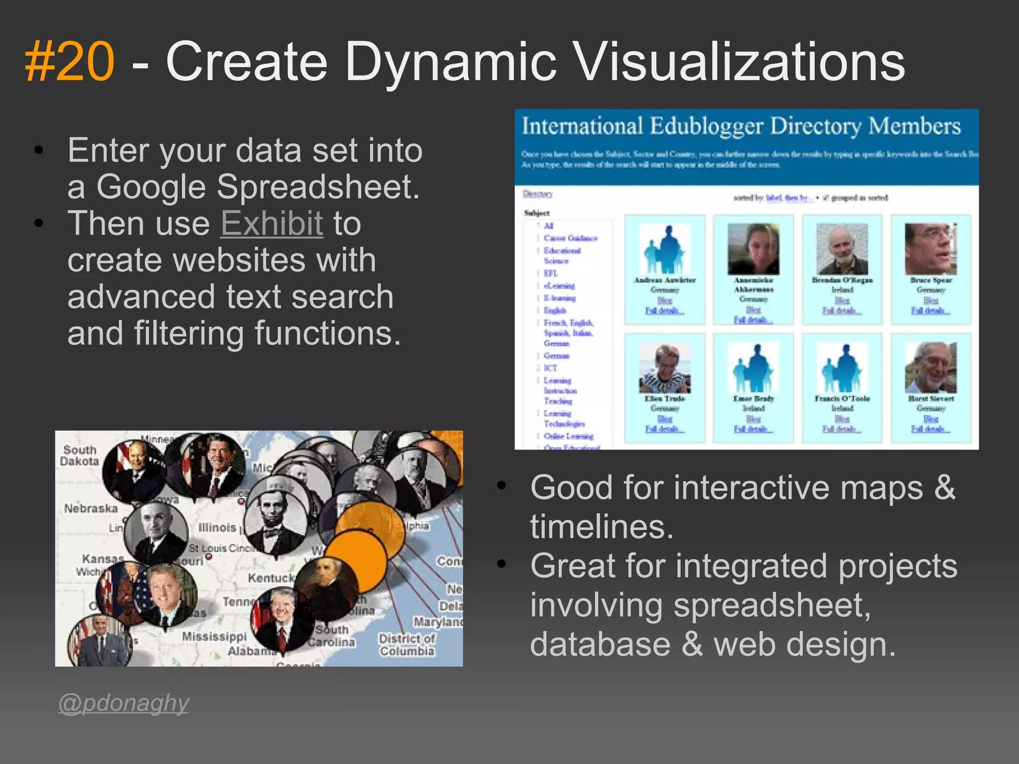 #20  - Create Dynamic Visualizations Enter your data set into a Google Spreadsheet.  Then use  Exhibit  to create websites with advanced text search and filtering functions.  @pdonaghy Good for interactive maps & timelines.  Great for integrated projects involving spreadsheet, database & web design.  