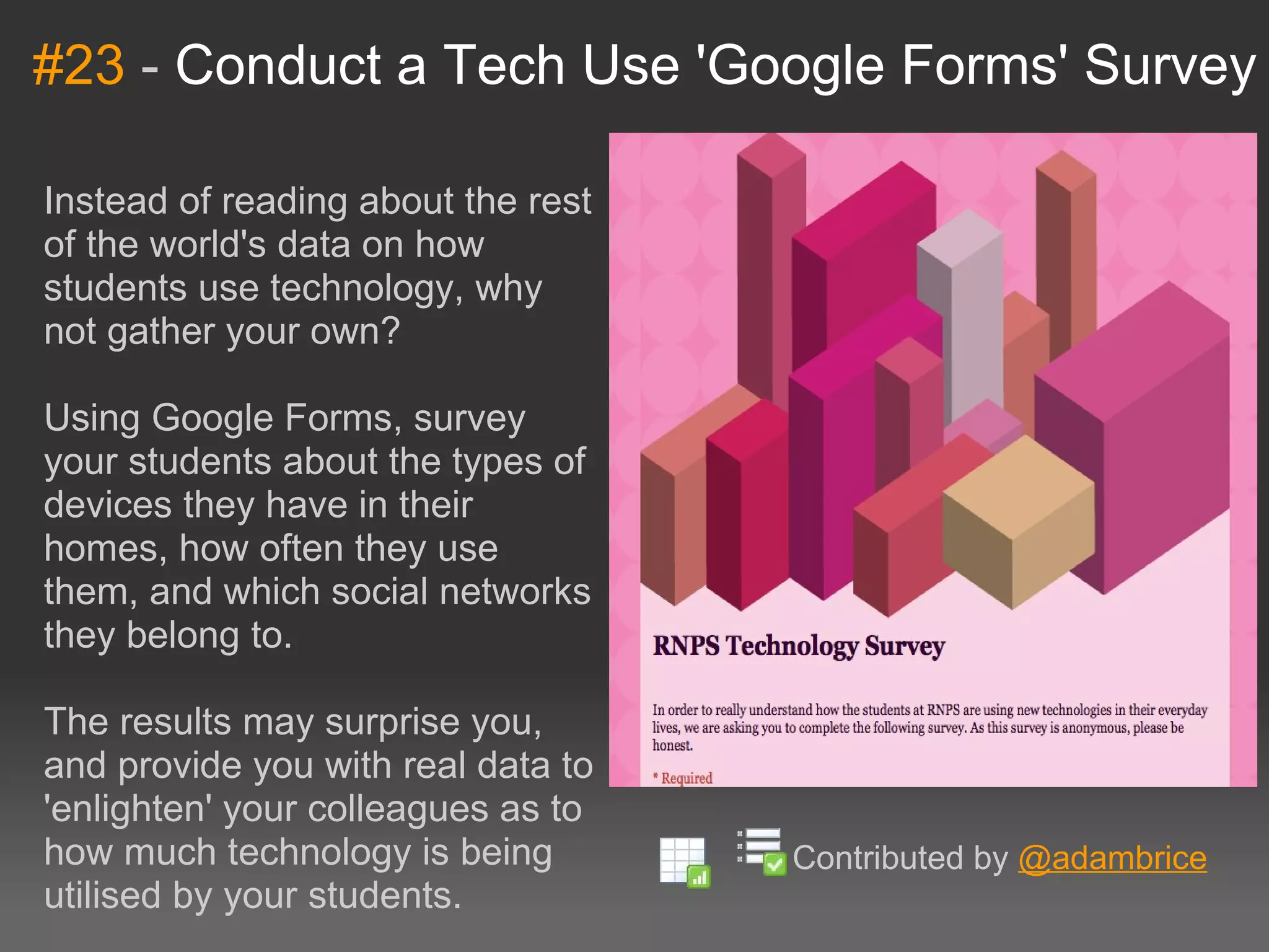 #23  -  Conduct a Tech Use 'Google Forms' Survey Instead of reading about the rest of the world's data on how students use technology, why not gather your own?  Using Google Forms, survey your students about the types of devices they have in their homes, how often they use them, and which social networks they belong to. The results may surprise you, and provide you with real data to 'enlighten' your colleagues as to how much technology is being utilised by your students. Contributed by  @adambrice 