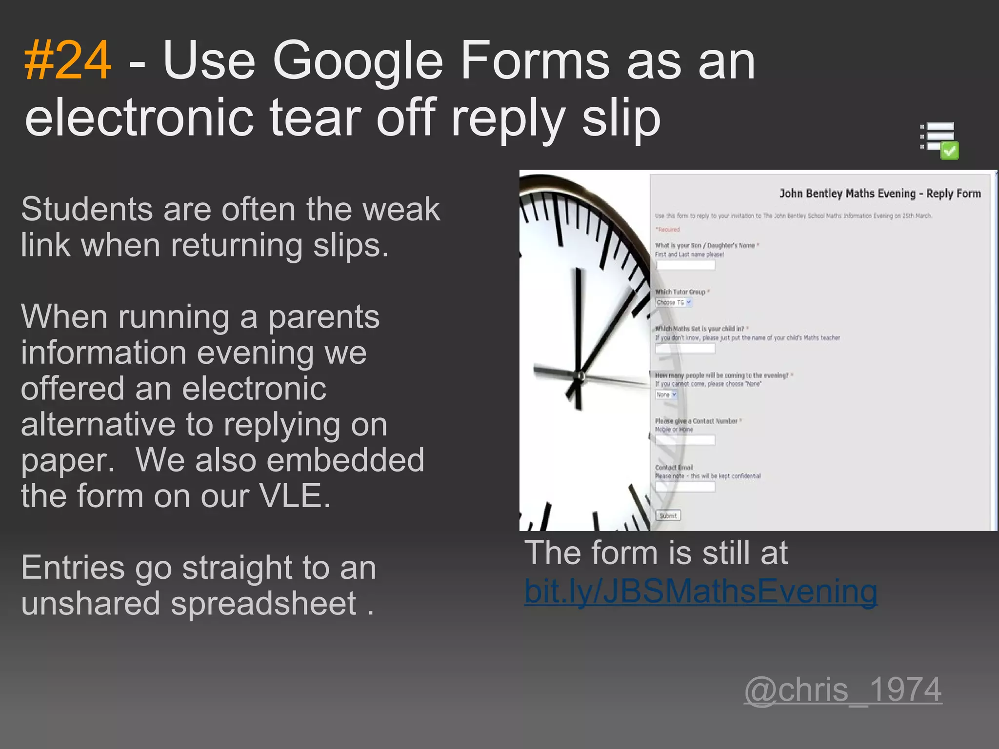 #24  - Use Google Forms as an electronic tear off reply slip Students are often the weak link when returning slips. When running a parents information evening we offered an electronic alternative to replying on paper.  We also embedded the form on our VLE.   Entries go straight to an unshared spreadsheet .     @chris_1974 The form is still at  bit.ly/JBSMathsEvening 