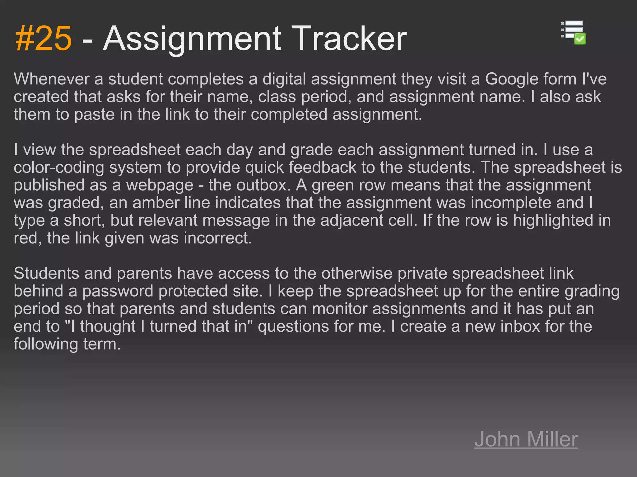 #25  - Assignment Tracker Whenever a student completes a digital assignment they visit a Google form I've created that asks for their name, class period, and assignment name. I also ask them to paste in the link to their completed assignment. I view the spreadsheet each day and grade each assignment turned in. I use a color-coding system to provide quick feedback to the students. The spreadsheet is published as a webpage - the outbox. A green row means that the assignment was graded, an amber line indicates that the assignment was incomplete and I type a short, but relevant message in the adjacent cell. If the row is highlighted in red, the link given was incorrect. Students and parents have access to the otherwise private spreadsheet link behind a password protected site. I keep the spreadsheet up for the entire grading period so that parents and students can monitor assignments and it has put an end to &quot;I thought I turned that in&quot; questions for me. I create a new inbox for the following term. John Miller 