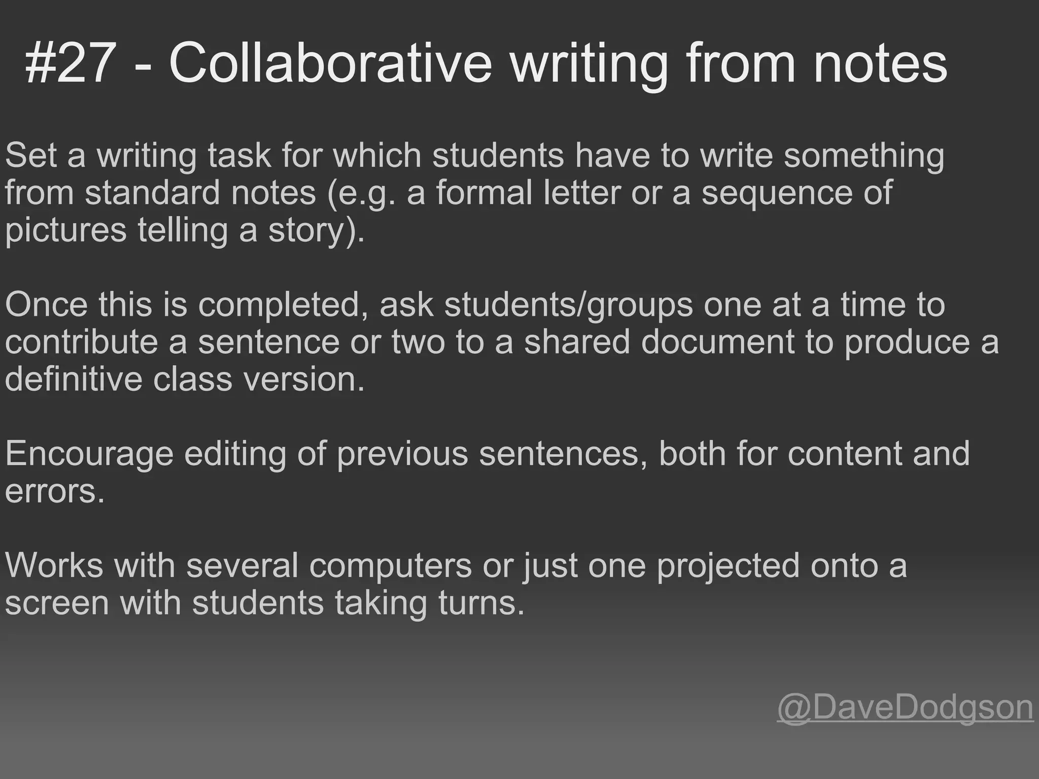 #27 - Collaborative writing from notes Set a writing task for which students have to write something from standard notes (e.g. a formal letter or a sequence of pictures telling a story). Once this is completed, ask students/groups one at a time to contribute a sentence or two to a shared document to produce a definitive class version.   Encourage editing of previous sentences, both for content and errors.  Works with several computers or just one projected onto a screen with students taking turns. @DaveDodgson 