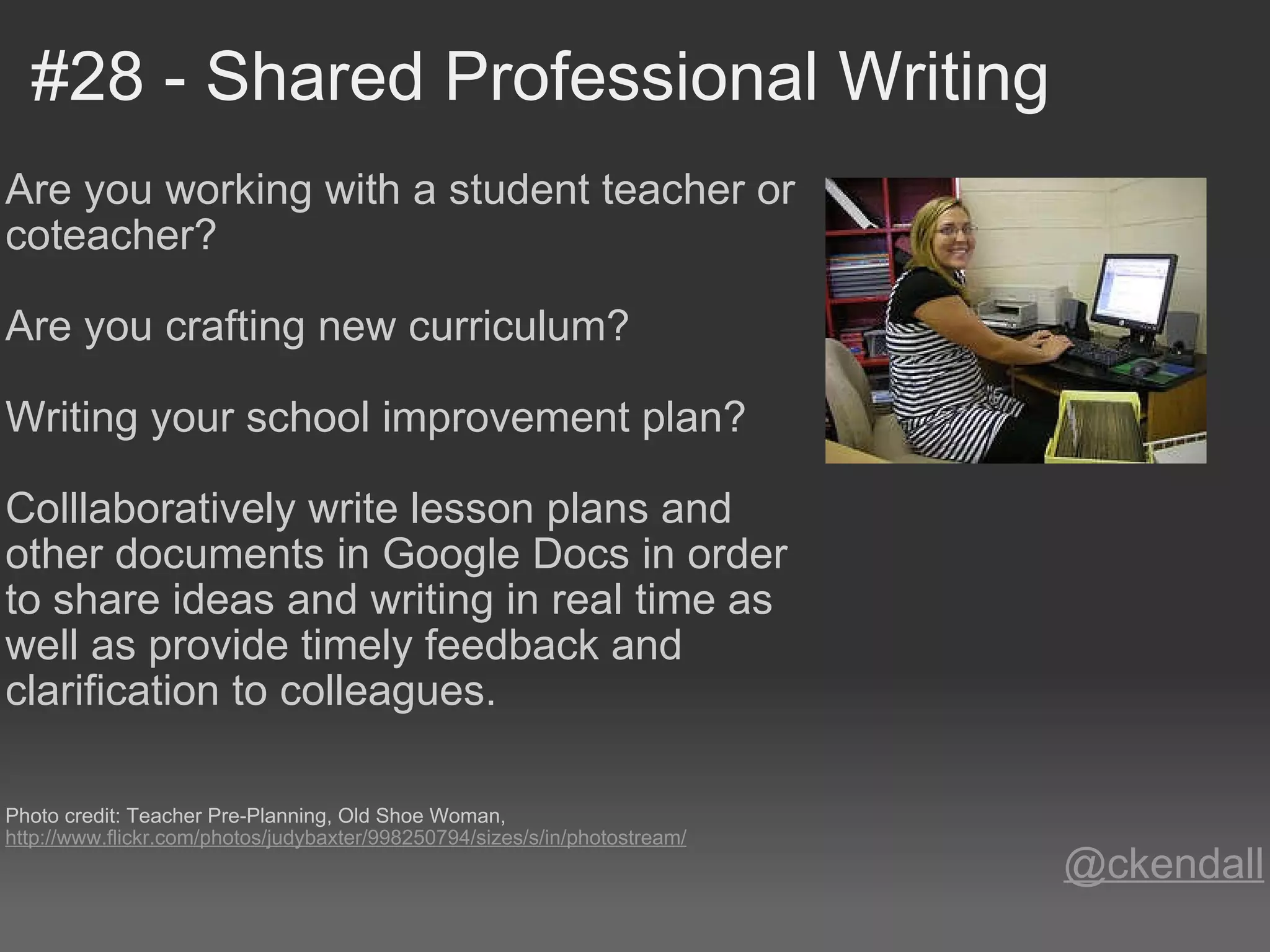 #28 - Shared Professional Writing Are you working with a student teacher or coteacher?   Are you crafting new curriculum?   Writing your school improvement plan?   Colllaboratively write lesson plans and other documents in Google Docs in order to share ideas and writing in real time as well as provide timely feedback and clarification to colleagues.      Photo credit: Teacher Pre-Planning, Old Shoe Woman,  http://www.flickr.com/photos/judybaxter/998250794/sizes/s/in/photostream/ @ckendall 