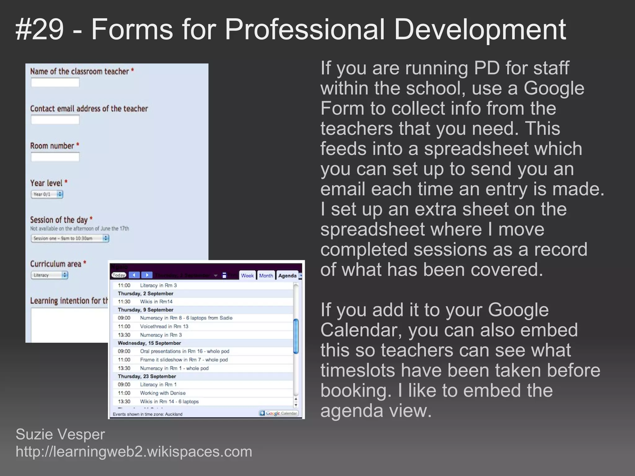 #29 - Forms for Professional Development If you are running PD for staff within the school, use a Google Form to collect info from the teachers that you need. This feeds into a spreadsheet which you can set up to send you an email each time an entry is made. I set up an extra sheet on the spreadsheet where I move completed sessions as a record of what has been covered. If you add it to your Google Calendar, you can also embed this so teachers can see what timeslots have been taken before booking. I like to embed the agenda view. Suzie Vesper http://learningweb2.wikispaces.com 