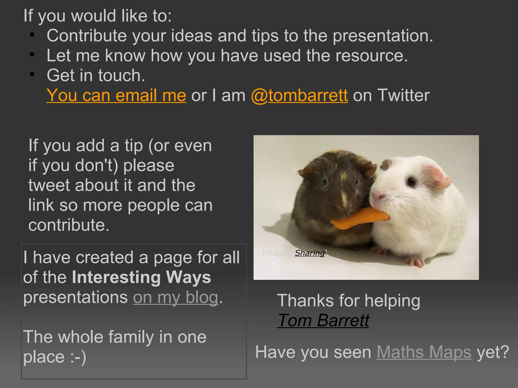 If you would like to:  Contribute your ideas and tips to the presentation. Let me know how you have used the resource. Get in touch.  You can email me  or I am  @ tombarrett  on Twitter Thanks for helping Tom Barrett   Image: ‘ Sharing ‘ If you add a tip (or even if you don't) please tweet about it and the link so more people can contribute. I have created a page for all of the  Interesting Ways  presentations  on my blog . The whole family in one place :-) Have you seen  Maths Maps  yet? 