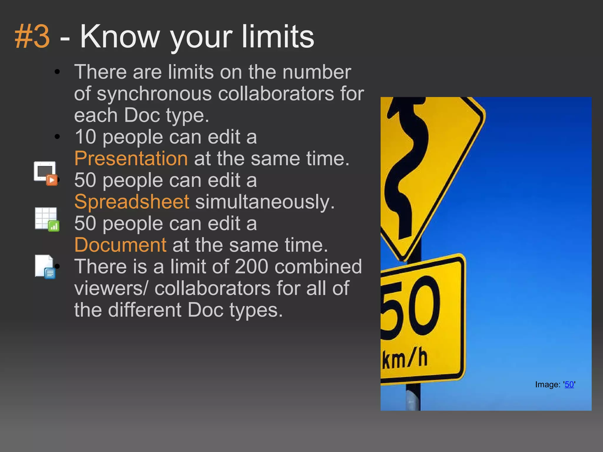 #3  - Know your limits There are limits on the number of synchronous collaborators for each Doc type. 10 people can edit a  Presentation  at the same time. 50 people can edit a  Spreadsheet  simultaneously. 50 people can edit a  Document  at the same time. There is a limit of 200 combined viewers/ collaborators for all of the different Doc types. Image: ' 50 '  