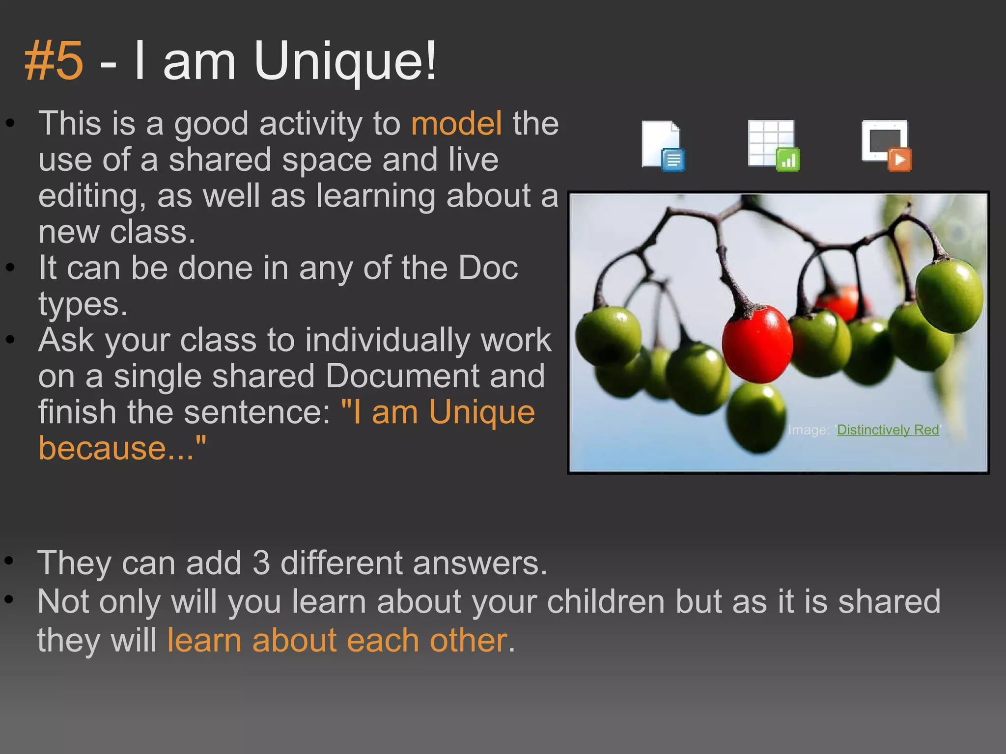#5  - I am Unique! This is a good activity to  model  the use of a shared space and live editing, as well as learning about a new class. It can be done in any of the Doc types. Ask your class to individually work on a single shared Document and finish the sentence:  &quot;I am Unique because...&quot; Image: ' Distinctively Red '  They can add 3 different answers. Not only will you learn about your children but as it is shared they will  learn about each other . 