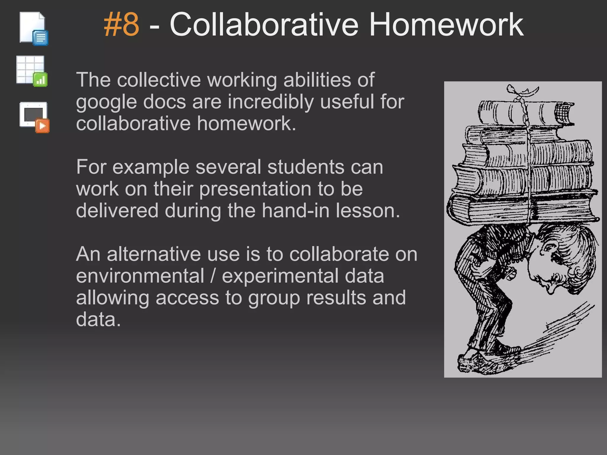 #8  - Collaborative Homework The collective working abilities of google docs are incredibly useful for collaborative homework. For example several students can work on their presentation to be delivered during the hand-in lesson. An alternative use is to collaborate on environmental / experimental data allowing access to group results and data. 