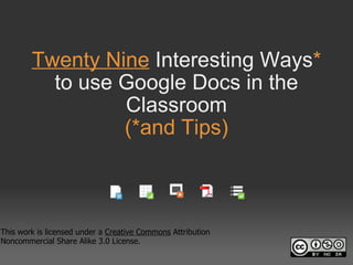 Twenty Nine  Interesting Ways *  to use Google Docs in the Classroom (*and Tips) This work is licensed under a  Creative Commons  Attribution Noncommercial Share Alike 3.0 License. 