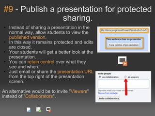 #9  - Publish a presentation for protected sharing. Instead of sharing a presentation in the normal way, allow students to view the  published version . In this way it remains protected and edits are closed. Your students will get a better look at the presentation. You can  retain control  over what they see and when. Just email or share the  presentation URL  from the top right of the presentation screen. An alternative would be to invite " Viewers " instead of " Collaborators ". 