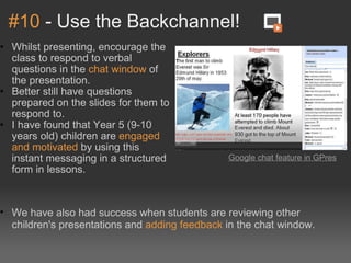 #10  - Use the Backchannel! Whilst presenting, encourage the class to respond to verbal questions in the  chat window  of the presentation. Better still have questions prepared on the slides for them to respond to. I have found that Year 5 (9-10 years old) children are  engaged and motivated  by using this instant messaging in a structured form in lessons. Google chat feature in GPres   We have also had success when students are reviewing other children's presentations and  adding feedback  in the chat window. 