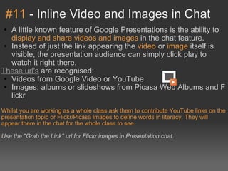 #11  - Inline Video and Images in Chat A little known feature of Google Presentations is the ability to  display and share videos and images  in the chat feature. Instead of just the link appearing the  video  or  image  itself is visible, the presentation audience can simply click play to watch it right there. These url's  are recognised: Videos from Google Video or YouTube Images, albums or slideshows from Picasa Web Albums and Flickr Whilst you are working as a whole class ask them to contribute YouTube links on the presentation topic or Flickr/Picasa images to define words in literacy. They will appear there in the chat for the whole class to see. Use the "Grab the Link" url for Flickr images in Presentation chat. 