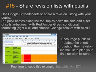 #15  - Share revision lists with pupils Use Google Spreadsheets to share a revision list/log with your pupils. Put pupil names along the top, topics down the side and a set of cells in-between with Red Amber Green conditional formatting (right click and choose 'Change colours with rules'). Encourage pupils to update the sheet throughout their revision. Use the list to plan your final revision lessons. Feel free to copy this example:  http://bit.ly/mrET1 
