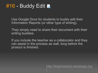 #16  - Buddy Edit Use Google Docs for students to buddy edit their Information Reports (or other type of writing).  They simply need to share their document with their writing buddies.  If you include the teacher as a collaborator and they can assist in the process as well, long before the product is finished. http://leighnewton.edublogs.org/ 