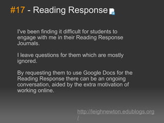 #17  - Reading Response I've been finding it difficult for students to engage with me in their Reading Response Journals.  I leave questions for them which are mostly ignored.  By requesting them to use Google Docs for the Reading Response there can be an ongoing conversation, aided by the extra motivation of working online. http://leighnewton.edublogs.org/ 