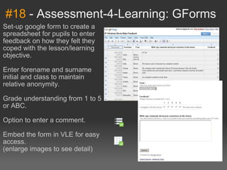 #18  - Assessment-4-Learning: GForms Set-up google form to create a spreadsheet for pupils to enter feedback on how they felt they coped with the lesson/learning objective. Enter forename and surname initial and class to maintain relative anonymity. Grade understanding from 1 to 5 or ABC. Option to enter a comment. Embed the form in VLE for easy access. (enlarge images to see detail)   