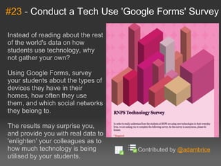 #23  -  Conduct a Tech Use 'Google Forms' Survey Instead of reading about the rest of the world's data on how students use technology, why not gather your own?  Using Google Forms, survey your students about the types of devices they have in their homes, how often they use them, and which social networks they belong to. The results may surprise you, and provide you with real data to 'enlighten' your colleagues as to how much technology is being utilised by your students. Contributed by  @adambrice 
