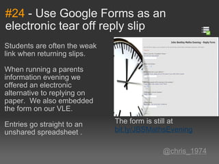 #24  - Use Google Forms as an electronic tear off reply slip Students are often the weak link when returning slips. When running a parents information evening we offered an electronic alternative to replying on paper.  We also embedded the form on our VLE.   Entries go straight to an unshared spreadsheet .     @chris_1974 The form is still at  bit.ly/JBSMathsEvening 